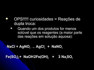       OPS!!!!! curiosidades = Reações de
        dupla troca:
        Quando um dos produtos for menos
         solúvel que os reagentes (a maior parte
         das reações em solução aquosa):

NaCl + AgNO3       AgCl + NaNO3

Fe(SO4)3 + NaOH 2Fe(OH)3 +       3 Na2SO4
 