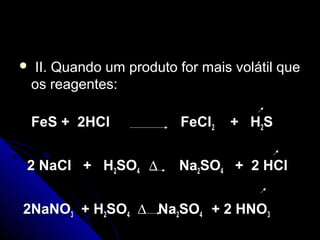    II. Quando um produto for mais volátil que
    os reagentes:

    FeS + 2HCl             FeCl2   + H 2S


2 NaCl + H2SO4 ∆           Na2SO4 + 2 HCl


2NaNO3 + H2SO4 ∆ Na2SO4 + 2 HNO3
 