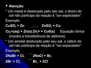  Atenção:

* Um metal é deslocado pelo seu sal, o ânion do
  sal não participa da reação é “íon espectador”:
Exemplo:
CuSO4 + Zn              ZnSO4 + Cu
Cu2+(aq) + Zn(s) Zn2+ + Cu0(s) Equação iônica
  (mostra a transferência de elétrons)
* Um ametal deslocado pelo seu sal, o cátion do
  sal não participa da reação é “íon espectador”:
Exemplo:
2NaBr + Cl2       2NaCl + Br2
2Br- + Cl2       Br2 + 2Cl-
 