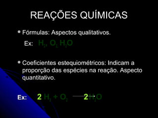 REAÇÕES QUÍMICAS
 Fórmulas:   Aspectos qualitativos.
  Ex:   H2, O2, H2O

 Coeficientes estequiométricos: Indicam a
 proporção das espécies na reação. Aspecto
 quantitativo.


Ex:     2 H 2 + O2       2 H2O
 