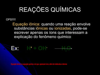 REAÇÕES QUÍMICAS
OPS!!!!!
      Equação iônica: quando uma reação envolve
       substâncias iônicas ou ionizadas, pode-se
       escrever apenas os íons que interessam a
       explicação do fenômeno químico;


    Ex:                    H+ + OH-                                           H2O

    Equação iônica é a equação química em que aparecem íons, além de moléculas e átomos
 