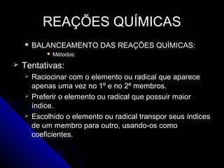 REAÇÕES QUÍMICAS
     BALANCEAMENTO         DAS REAÇÕES QUÍMICAS:
               Métodos:
   Tentativas:
       Raciocinar com o elemento ou radical que aparece
        apenas uma vez no 1º e no 2º membros.
       Preferir o elemento ou radical que possuir maior
        índice.
       Escolhido o elemento ou radical transpor seus índices
        de um membro para outro, usando-os como
        coeficientes.
 