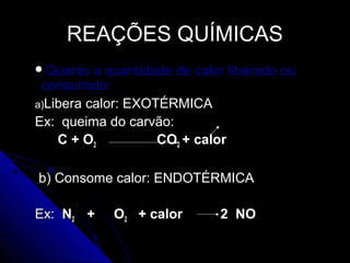 REAÇÕES QUÍMICAS
Quanto   a quantidade de calor liberado ou
 consumido:
a)Libera calor: EXOTÉRMICA
Ex: queima do carvão:
    C + O2          CO2 + calor

b) Consome calor: ENDOTÉRMICA

Ex: N2 +    O2 + calor        2 NO
 