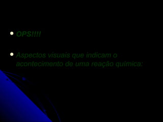  OPS!!!!


 Aspectosvisuais que indicam o
 acontecimento de uma reação química:
 