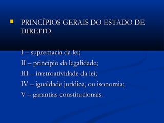  PRINCÍPIOS GERAIS DO ESTADO DEPRINCÍPIOS GERAIS DO ESTADO DE
DIREITODIREITO
I – supremacia da lei;I – supremacia da lei;
II – princípio da legalidade;II – princípio da legalidade;
III – irretroatividade da lei;III – irretroatividade da lei;
IV – igualdade jurídica, ou isonomia;IV – igualdade jurídica, ou isonomia;
V – garantias constitucionais.V – garantias constitucionais.
 