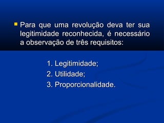  Para que uma revolução deva ter suaPara que uma revolução deva ter sua
legitimidade reconhecida, é necessáriolegitimidade reconhecida, é necessário
a observação de três requisitos:a observação de três requisitos:
1. Legitimidade;1. Legitimidade;
2. Utilidade;2. Utilidade;
3. Proporcionalidade.3. Proporcionalidade.
 