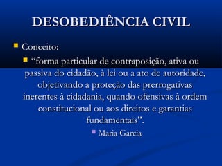 DESOBEDIÊNCIA CIVILDESOBEDIÊNCIA CIVIL
 Conceito:Conceito:
 ““forma particular de contraposição, ativa ouforma particular de contraposição, ativa ou
passiva do cidadão, à lei ou a ato de autoridade,passiva do cidadão, à lei ou a ato de autoridade,
objetivando a proteção das prerrogativasobjetivando a proteção das prerrogativas
inerentes à cidadania, quando ofensivas à ordeminerentes à cidadania, quando ofensivas à ordem
constitucional ou aos direitos e garantiasconstitucional ou aos direitos e garantias
fundamentais”.fundamentais”.
 Maria GarciaMaria Garcia
 