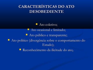 CARACTERÍSTICAS DO ATOCARACTERÍSTICAS DO ATO
DESOBEDIENTEDESOBEDIENTE
 Ato coletivo;Ato coletivo;
 Ato ocasional e limitado;Ato ocasional e limitado;
 Ato público e transparente;Ato público e transparente;
 Ato político (divergência sobre o comportamento doAto político (divergência sobre o comportamento do
Estado);Estado);
 Reconhecimento da ilicitude do ato;.Reconhecimento da ilicitude do ato;.
 