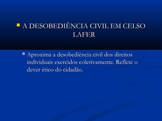  A DESOBEDIÊNCIA CIVIL EM CELSOA DESOBEDIÊNCIA CIVIL EM CELSO
LAFERLAFER
 Aproxima a desobediência civil dos direitosAproxima a desobediência civil dos direitos
individuais exercidos coletivamente. Reflete oindividuais exercidos coletivamente. Reflete o
dever ético do cidadão.dever ético do cidadão.
 