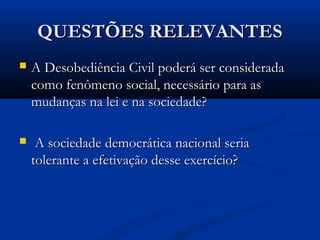 QUESTÕES RELEVANTESQUESTÕES RELEVANTES
 A Desobediência Civil poderá ser consideradaA Desobediência Civil poderá ser considerada
como fenômeno social, necessário para ascomo fenômeno social, necessário para as
mudanças na lei e na sociedade?mudanças na lei e na sociedade?
 A sociedade democrática nacional seriaA sociedade democrática nacional seria
tolerante a efetivação desse exercício?tolerante a efetivação desse exercício?
 