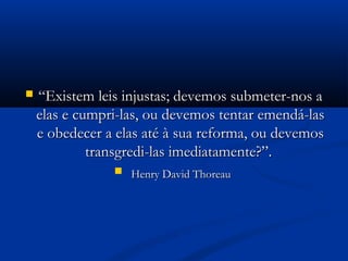  ““Existem leis injustas; devemos submeter-nos aExistem leis injustas; devemos submeter-nos a
elas e cumpri-las, ou devemos tentar emendá-laselas e cumpri-las, ou devemos tentar emendá-las
e obedecer a elas até à sua reforma, ou devemose obedecer a elas até à sua reforma, ou devemos
transgredi-las imediatamente?”.transgredi-las imediatamente?”.
 Henry David ThoreauHenry David Thoreau
 