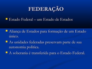 FEDERAÇÃOFEDERAÇÃO
 Estado Federal – um Estado de EstadosEstado Federal – um Estado de Estados
 Aliança de Estados para formação de um EstadoAliança de Estados para formação de um Estado
único.único.
 As unidades federadas preservam parte de suaAs unidades federadas preservam parte de sua
autonomia política.autonomia política.
 A soberania é transferida para o Estado Federal.A soberania é transferida para o Estado Federal.
 