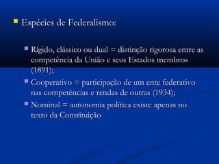  Espécies de Federalismo:Espécies de Federalismo:
 Rígido, clássico ou dual = distinção rigorosa entre asRígido, clássico ou dual = distinção rigorosa entre as
competência da União e seus Estados membroscompetência da União e seus Estados membros
(1891);(1891);
 Cooperativo = participação de um ente federativoCooperativo = participação de um ente federativo
nas competências e rendas de outras (1934);nas competências e rendas de outras (1934);
 Nominal = autonomia política existe apenas noNominal = autonomia política existe apenas no
texto da Constituiçãotexto da Constituição
 