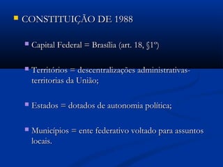  CONSTITUIÇÃO DE 1988CONSTITUIÇÃO DE 1988
 Capital Federal = Brasília (art. 18, §1º)Capital Federal = Brasília (art. 18, §1º)
 Territórios = descentralizações administrativas-Territórios = descentralizações administrativas-
territorias da União;territorias da União;
 Estados = dotados de autonomia política;Estados = dotados de autonomia política;
 Municípios = ente federativo voltado para assuntosMunicípios = ente federativo voltado para assuntos
locais.locais.
 