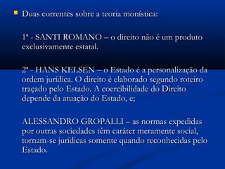  Duas correntes sobre a teoria monística:Duas correntes sobre a teoria monística:
1ª - SANTI ROMANO – o direito não é um produto1ª - SANTI ROMANO – o direito não é um produto
exclusivamente estatal.exclusivamente estatal.
2ª - HANS KELSEN – o Estado é a personalização da2ª - HANS KELSEN – o Estado é a personalização da
ordem jurídica. O direito é elaborado segundo roteiroordem jurídica. O direito é elaborado segundo roteiro
traçado pelo Estado. A coercibilidade do Direitotraçado pelo Estado. A coercibilidade do Direito
depende da atuação do Estado, e;depende da atuação do Estado, e;
ALESSANDRO GROPALLI – as normas expedidasALESSANDRO GROPALLI – as normas expedidas
por outras sociedades têm caráter meramente social,por outras sociedades têm caráter meramente social,
tornam-se jurídicas somente quando reconhecidas pelotornam-se jurídicas somente quando reconhecidas pelo
Estado.Estado.
 