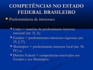 COMPETÊNCIAS NO ESTADOCOMPETÊNCIAS NO ESTADO
FEDERAL BRASILEIROFEDERAL BRASILEIRO
 Predominância de interesses:Predominância de interesses:
 União = matérias de predominante interesseUnião = matérias de predominante interesse
nacional (art. 21, I);nacional (art. 21, I);
 Estados = predominantes interesses regionais (art.Estados = predominantes interesses regionais (art.
25, § 3º);25, § 3º);
 Municípios = predominante interesse local (art. 30,Municípios = predominante interesse local (art. 30,
IV), e;IV), e;
 Distrito Federal = competências reservados aosDistrito Federal = competências reservados aos
Estados e aos MunicípiosEstados e aos Municípios
 