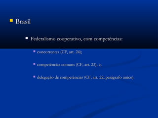  BrasilBrasil
 Federalismo cooperativo, com competências:Federalismo cooperativo, com competências:
 concorrentes (CF, art. 24);concorrentes (CF, art. 24);
 competências comuns (CF, art. 23), e;competências comuns (CF, art. 23), e;
 delegação de competências (CF, art. 22, parágrafo único).delegação de competências (CF, art. 22, parágrafo único).
 