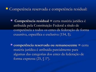  Competência reservada e competência residual:Competência reservada e competência residual:
 Competência residual =Competência residual = certa matéria jurídica écerta matéria jurídica é
atribuída pela Constituição Federal a título deatribuída pela Constituição Federal a título de
competência a todos os entes da federação de formacompetência a todos os entes da federação de forma
exaustiva, específica e exclusiva (154, I);exaustiva, específica e exclusiva (154, I);
 competência reservada ou remanescente =competência reservada ou remanescente = certacerta
matéria jurídica é atribuída parcialmente paramatéria jurídica é atribuída parcialmente para
algumas das categorias dos entes da federação dealgumas das categorias dos entes da federação de
forma expressa (25, § 1º).forma expressa (25, § 1º).
 