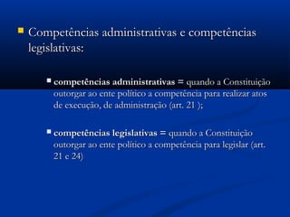  Competências administrativas e competênciasCompetências administrativas e competências
legislativas:legislativas:
 competências administrativas =competências administrativas = quando a Constituiçãoquando a Constituição
outorgar ao ente político a competência para realizar atosoutorgar ao ente político a competência para realizar atos
de execução, de administração (art. 21 );de execução, de administração (art. 21 );
 competências legislativas =competências legislativas = quando a Constituiçãoquando a Constituição
outorgar ao ente político a competência para legislar (art.outorgar ao ente político a competência para legislar (art.
21 e 24)21 e 24)
 