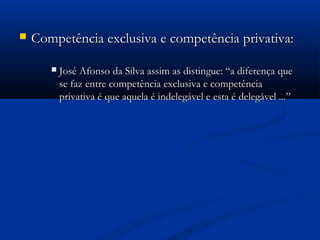  Competência exclusiva e competência privativa:Competência exclusiva e competência privativa:
 José Afonso da Silva assim as distingue: “a diferença queJosé Afonso da Silva assim as distingue: “a diferença que
se faz entre competência exclusiva e competênciase faz entre competência exclusiva e competência
privativa é que aquela é indelegável e esta é delegável ...”privativa é que aquela é indelegável e esta é delegável ...”
 