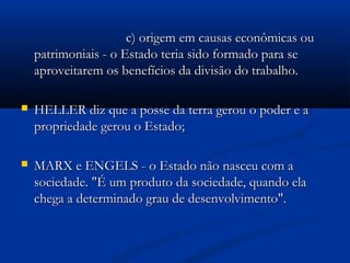 c) origem em causas econômicas ouc) origem em causas econômicas ou
patrimoniais - o Estado teria sido formado para sepatrimoniais - o Estado teria sido formado para se
aproveitarem os benefícios da divisão do trabalho.aproveitarem os benefícios da divisão do trabalho.
 HELLER diz que a posse da terra gerou o poder e aHELLER diz que a posse da terra gerou o poder e a
propriedade gerou o Estado;propriedade gerou o Estado;
 MARX e ENGELS - o Estado não nasceu com aMARX e ENGELS - o Estado não nasceu com a
sociedade. "É um produto da sociedade, quando elasociedade. "É um produto da sociedade, quando ela
chega a determinado grau de desenvolvimento".chega a determinado grau de desenvolvimento".
 