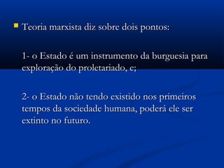  Teoria marxista diz sobre dois pontos:Teoria marxista diz sobre dois pontos:
1- o Estado é um instrumento da burguesia para1- o Estado é um instrumento da burguesia para
exploração do proletariado, e;exploração do proletariado, e;
2- o Estado não tendo existido nos primeiros2- o Estado não tendo existido nos primeiros
tempos da sociedade humana, poderá ele sertempos da sociedade humana, poderá ele ser
extinto no futuro.extinto no futuro.
 