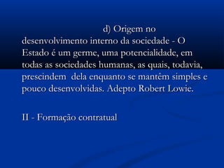 d) Origem nod) Origem no
desenvolvimento interno da sociedade - Odesenvolvimento interno da sociedade - O
Estado é um germe, uma potencialidade, emEstado é um germe, uma potencialidade, em
todas as sociedades humanas, as quais, todavia,todas as sociedades humanas, as quais, todavia,
prescindem dela enquanto se mantêm simples eprescindem dela enquanto se mantêm simples e
pouco desenvolvidas. Adeptopouco desenvolvidas. Adepto Robert Lowie.Robert Lowie.
II - Formação contratualII - Formação contratual
 