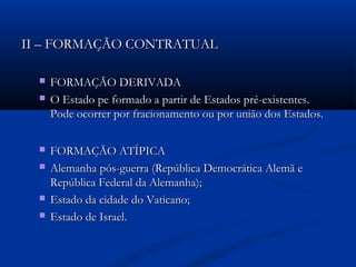 II – FORMAÇÃO CONTRATUALII – FORMAÇÃO CONTRATUAL
 FORMAÇÃO DERIVADAFORMAÇÃO DERIVADA
 O Estado pe formado a partir de Estados pré-existentes.O Estado pe formado a partir de Estados pré-existentes.
Pode ocorrer por fracionamento ou por união dos Estados.Pode ocorrer por fracionamento ou por união dos Estados.
 FORMAÇÃO ATÍPICAFORMAÇÃO ATÍPICA
 Alemanha pós-guerra (República Democrática Alemã eAlemanha pós-guerra (República Democrática Alemã e
República Federal da Alemanha);República Federal da Alemanha);
 Estado da cidade do Vaticano;Estado da cidade do Vaticano;
 Estado de Israel.Estado de Israel.
 