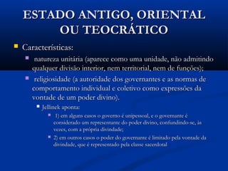 ESTADO ANTIGO, ORIENTALESTADO ANTIGO, ORIENTAL
OU TEOCRÁTICOOU TEOCRÁTICO
 Características:Características:
 natureza unitária (aparece como uma unidade, não admitindonatureza unitária (aparece como uma unidade, não admitindo
qualquer divisão interior, nem territorial, nem de funções);qualquer divisão interior, nem territorial, nem de funções);
 religiosidade (a autoridade dos governantes e as normas dereligiosidade (a autoridade dos governantes e as normas de
comportamento individual e coletivo como expressões dacomportamento individual e coletivo como expressões da
vontade de um poder divino).vontade de um poder divino).
 Jellinek aponta:Jellinek aponta:
 1) em alguns casos o governo é unipessoal, e o governante é1) em alguns casos o governo é unipessoal, e o governante é
considerado um representante do poder divino, confundindo-se, àsconsiderado um representante do poder divino, confundindo-se, às
vezes, com a própria divindade;vezes, com a própria divindade;
 2) em outros casos o poder do governante é limitado pela vontade da2) em outros casos o poder do governante é limitado pela vontade da
divindade, que é representado pela classe sacerdotaldivindade, que é representado pela classe sacerdotal
 