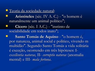  Teoria da sociedade naturalTeoria da sociedade natural::
 AristótelesAristóteles (séc. IV A. C.) - "o homem é(séc. IV A. C.) - "o homem é
naturalmente um animal político";naturalmente um animal político";
 CíceroCícero (séc. I A.C.) - "instinto de(séc. I A.C.) - "instinto de
sociabilidade em todos inato";sociabilidade em todos inato";
 Santo Tomás de AquinoSanto Tomás de Aquino - "o homem é,- "o homem é,
por natureza, animal social e político, vivendo mpor natureza, animal social e político, vivendo m
multidão". Segundo Santo Tomás a vida solitáriamultidão". Segundo Santo Tomás a vida solitária
é exceção, ocorrendo em três hipóteses: I-é exceção, ocorrendo em três hipóteses: I-
excellentia naturae,excellentia naturae, II-II- corruptio naturaecorruptio naturae (anomalia(anomalia
mental) e III-mental) e III- mala fortunamala fortuna..
 