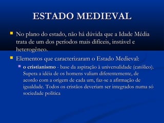 ESTADO MEDIEVALESTADO MEDIEVAL
 No plano do estado, não há dúvida que a Idade MédiaNo plano do estado, não há dúvida que a Idade Média
trata de um dos períodos mais difíceis, instável etrata de um dos períodos mais difíceis, instável e
heterogêneo.heterogêneo.
 Elementos que caracterizaram o Estado Medieval:Elementos que caracterizaram o Estado Medieval:
 o cristianismoo cristianismo - base da aspiração à universalidade (católico).- base da aspiração à universalidade (católico).
Supera a idéia de os homens valiam diferentemente, deSupera a idéia de os homens valiam diferentemente, de
acordo com a origem de cada um, faz-se a afirmação deacordo com a origem de cada um, faz-se a afirmação de
igualdade. Todos os cristãos deveriam ser integrados numa sóigualdade. Todos os cristãos deveriam ser integrados numa só
sociedade políticasociedade política
 