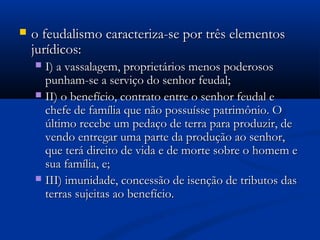  o feudalismo caracteriza-se por três elementoso feudalismo caracteriza-se por três elementos
jurídicos:jurídicos:
 I) a vassalagem, proprietários menos poderososI) a vassalagem, proprietários menos poderosos
punham-se a serviço do senhor feudal;punham-se a serviço do senhor feudal;
 II) o benefício, contrato entre o senhor feudal eII) o benefício, contrato entre o senhor feudal e
chefe de família que não possuísse patrimônio. Ochefe de família que não possuísse patrimônio. O
último recebe um pedaço de terra para produzir, deúltimo recebe um pedaço de terra para produzir, de
vendo entregar uma parte da produção ao senhor,vendo entregar uma parte da produção ao senhor,
que terá direito de vida e de morte sobre o homem eque terá direito de vida e de morte sobre o homem e
sua família, e;sua família, e;
 III) imunidade, concessão de isenção de tributos dasIII) imunidade, concessão de isenção de tributos das
terras sujeitas ao benefício.terras sujeitas ao benefício.
 