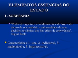 ELEMENTOS ESSENCIAS DOELEMENTOS ESSENCIAS DO
ESTADOESTADO
1 - SOBERANIA:1 - SOBERANIA:
 "Poder de organizar-se juridicamente e de fazer valer"Poder de organizar-se juridicamente e de fazer valer
dentro de seu território a universalidade de suasdentro de seu território a universalidade de suas
decisões nos limites dos fins éticos de convivência".decisões nos limites dos fins éticos de convivência".
Miguel RealeMiguel Reale
 Características:Características: 1- una, 2- indivisível, 3-1- una, 2- indivisível, 3-
inalienável e, 4- imprescritível.inalienável e, 4- imprescritível.
 