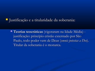  Justificação e a titularidade da soberania:Justificação e a titularidade da soberania:
 Teorias teocráticasTeorias teocráticas (vigoraram na Idade Média) -(vigoraram na Idade Média) -
justificação: princípio cristão externado por Sãojustificação: princípio cristão externado por São
Paulo, todo poder vem de Deus (Paulo, todo poder vem de Deus (omnis potestas a Deoomnis potestas a Deo).).
Titular da soberania é o monarca.Titular da soberania é o monarca.
 
