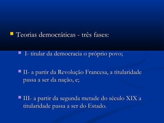  Teorias democráticas - três fases:Teorias democráticas - três fases:
 I- titular da democracia o próprio povo;I- titular da democracia o próprio povo;
 II- a partir da Revolução Francesa, a titularidadeII- a partir da Revolução Francesa, a titularidade
passa a ser da nação, e;passa a ser da nação, e;
 III- a partir da segunda metade do século XIX aIII- a partir da segunda metade do século XIX a
titularidade passa a ser do Estado.titularidade passa a ser do Estado.
 