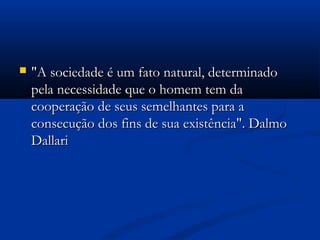  "A sociedade é um fato natural, determinado"A sociedade é um fato natural, determinado
pela necessidade que o homem tem dapela necessidade que o homem tem da
cooperação de seus semelhantes para acooperação de seus semelhantes para a
consecução dos fins de sua existência". Dalmoconsecução dos fins de sua existência". Dalmo
DallariDallari
 