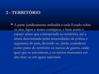 2 - TERRITÓRIO2 - TERRITÓRIO
 A parte juridicamente atribuída a cada Estado sobreA parte juridicamente atribuída a cada Estado sobre
os rios, lagos e mares contíguos, e bem assim oos rios, lagos e mares contíguos, e bem assim o
espaço aéreo que corresponde ao território, até aespaço aéreo que corresponde ao território, até a
altura determinada pelas necessidades da polícia ealtura determinada pelas necessidades da polícia e
segurança do país, devendo-se, ainda, considerarsegurança do país, devendo-se, ainda, considerar
como parte do território os navios de guerra, ondecomo parte do território os navios de guerra, onde
quer que se encontrem, e os navios mercantes emquer que se encontrem, e os navios mercantes em
alto-mar ou em águas nacionaisalto-mar ou em águas nacionais
 