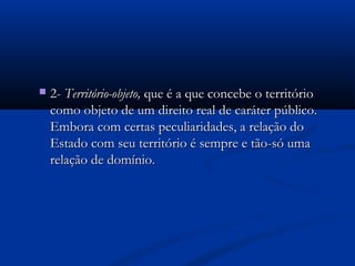  2-2- Território-objeto,Território-objeto, que é a que concebe o territórioque é a que concebe o território
como objeto de um direito real de caráter público.como objeto de um direito real de caráter público.
Embora com certas peculiaridades, a relação doEmbora com certas peculiaridades, a relação do
Estado com seu território é sempre e tão-só umaEstado com seu território é sempre e tão-só uma
relação de domínio.relação de domínio.
 