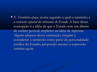 3-3- Território-espaço,Território-espaço, teoria segundo a qual o território éteoria segundo a qual o território é
aa extensão espacial da soberania do Estado.extensão espacial da soberania do Estado. A base dessaA base dessa
concepção é a idéia de que o Estado tem um direitoconcepção é a idéia de que o Estado tem um direito
de caráter pessoal, implícito na idéia dede caráter pessoal, implícito na idéia de imperium.imperium.
Alguns adeptos dessa orientação chegam aAlguns adeptos dessa orientação chegam a
considerar o território como parte da personalidadeconsiderar o território como parte da personalidade
jurídica do Estado, propondo mesmo a expressãojurídica do Estado, propondo mesmo a expressão
território-sujeito.território-sujeito.
 