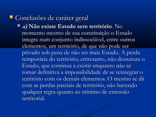  Conclusões de caráter geralConclusões de caráter geral
 a)a) Não existe Estado sem territórioNão existe Estado sem território. No. No
momento mesmo de sua constituição o Estadomomento mesmo de sua constituição o Estado
integra num conjunto indissociável, entre outrosintegra num conjunto indissociável, entre outros
elementos, um território, de que não pode serelementos, um território, de que não pode ser
privado sob pena de não ser mais Estado. A perdaprivado sob pena de não ser mais Estado. A perda
temporária do território, entretanto, não desnatura otemporária do território, entretanto, não desnatura o
Estado, que continua a existir enquanto não seEstado, que continua a existir enquanto não se
tomar definitiva a impossibilidade de se reintegrar otomar definitiva a impossibilidade de se reintegrar o
território com os demais elementos. O mesmo se dáterritório com os demais elementos. O mesmo se dá
com as perdas parciais de território, não havendocom as perdas parciais de território, não havendo
qualquer regra quanto ao mínimo de extensãoqualquer regra quanto ao mínimo de extensão
territorial.territorial.
 