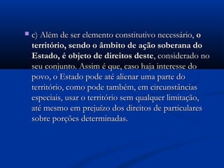  c) Além de ser elemento constitutivo necessário,c) Além de ser elemento constitutivo necessário, oo
território, sendo o âmbito de ação soberana doterritório, sendo o âmbito de ação soberana do
Estado, é objeto de direitos desteEstado, é objeto de direitos deste, considerado no, considerado no
seu conjunto. Assim é que, caso haja interesse doseu conjunto. Assim é que, caso haja interesse do
povo, o Estado pode até alienar uma parte dopovo, o Estado pode até alienar uma parte do
território, como pode também, em circunstânciasterritório, como pode também, em circunstâncias
especiais, usar o território sem qualquer limitação,especiais, usar o território sem qualquer limitação,
até mesmo em prejuízo dos direitos de particularesaté mesmo em prejuízo dos direitos de particulares
sobre porções determinadas.sobre porções determinadas.
 