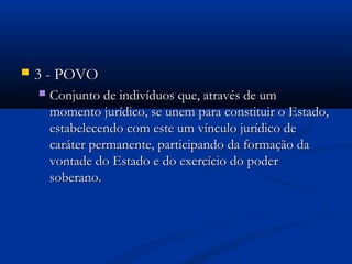  3 - POVO3 - POVO
 Conjunto de indivíduos que, através de umConjunto de indivíduos que, através de um
momento jurídico, se unem para constituir o Estado,momento jurídico, se unem para constituir o Estado,
estabelecendo com este um vínculo jurídico deestabelecendo com este um vínculo jurídico de
caráter permanente, participando da formação dacaráter permanente, participando da formação da
vontade do Estado e do exercício do podervontade do Estado e do exercício do poder
soberanosoberano..
 