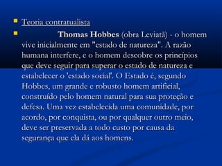  Teoria contratualistaTeoria contratualista
 Thomas HobbesThomas Hobbes (obra Leviatã) - o homem(obra Leviatã) - o homem
vive inicialmente em "estado de natureza". A razãovive inicialmente em "estado de natureza". A razão
humana interfere, e o homem descobre os princípioshumana interfere, e o homem descobre os princípios
que deve seguir para superar o estado de natureza eque deve seguir para superar o estado de natureza e
estabelecer o 'estado social'. O Estado é, segundoestabelecer o 'estado social'. O Estado é, segundo
Hobbes, um grande e robusto homem artificial,Hobbes, um grande e robusto homem artificial,
construído pelo homem natural para sua proteção econstruído pelo homem natural para sua proteção e
defesa. Uma vez estabelecida uma comunidade, pordefesa. Uma vez estabelecida uma comunidade, por
acordo, por conquista, ou por qualquer outro meio,acordo, por conquista, ou por qualquer outro meio,
deve ser preservada a todo custo por causa dadeve ser preservada a todo custo por causa da
segurança que ela dá aos homens.segurança que ela dá aos homens.
 