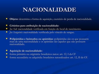 NACIONALIDADENACIONALIDADE
 Objeto:Objeto: determina a forma de aquisição, exercício de perda de nacionalidade.determina a forma de aquisição, exercício de perda de nacionalidade.
 Critérios para atribuição de nacionalidade:Critérios para atribuição de nacionalidade:
 Jus SoliJus Soli: nacionalidade verificada em função do local de nascimento.: nacionalidade verificada em função do local de nascimento.
 Jus SanguinisJus Sanguinis: nacionalidade verificada pelo vínculo de sangue.: nacionalidade verificada pelo vínculo de sangue.
 Polipátridas e heimatlos ou apátridas:Polipátridas e heimatlos ou apátridas: polipátridas são os que possuempolipátridas são os que possuem
mais de uma nacionalidade e os apátridas são aqueles que não possuemmais de uma nacionalidade e os apátridas são aqueles que não possuem
nacionalidadenacionalidade..
 Aquisição de nacionalidade:Aquisição de nacionalidade:
 forma primária ou originária: brasileiros natos: art. 12, I da CFforma primária ou originária: brasileiros natos: art. 12, I da CF
 forma secundária ou adquirida: brasileiros naturalizados: art. 12, II da CF.forma secundária ou adquirida: brasileiros naturalizados: art. 12, II da CF.
 