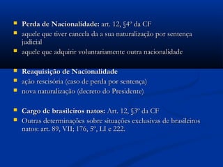  Perda de Nacionalidade:Perda de Nacionalidade: art. 12, §4º da CFart. 12, §4º da CF
 aquele que tiver cancela da a sua naturalização por sentençaaquele que tiver cancela da a sua naturalização por sentença
judicialjudicial
 aquele que adquirir voluntariamente outra nacionalidadeaquele que adquirir voluntariamente outra nacionalidade
 Reaquisição de NacionalidadeReaquisição de Nacionalidade
 ação rescisória (caso de perda por sentença)ação rescisória (caso de perda por sentença)
 nova naturalização (decreto do Presidente)nova naturalização (decreto do Presidente)
 Cargo de brasileiros natos:Cargo de brasileiros natos: Art. 12, §3º da CFArt. 12, §3º da CF
 Outras determinações sobre situações exclusivas de brasileirosOutras determinações sobre situações exclusivas de brasileiros
natos: art. 89, VII; 176, 5º, LI e 222.natos: art. 89, VII; 176, 5º, LI e 222.
 