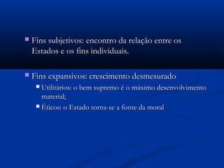  Fins subjetivos: encontro da relação entre osFins subjetivos: encontro da relação entre os
Estados e os fins individuais.Estados e os fins individuais.
 Fins expansivos: crescimento desmesuradoFins expansivos: crescimento desmesurado
 Utilitários: o bem supremo é o máximo desenvolvimentoUtilitários: o bem supremo é o máximo desenvolvimento
material;material;
 Éticos: o Estado torna-se a fonte da moralÉticos: o Estado torna-se a fonte da moral
 