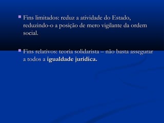  Fins limitados: reduz a atividade do Estado,Fins limitados: reduz a atividade do Estado,
reduzindo-o a posição de mero vigilante da ordemreduzindo-o a posição de mero vigilante da ordem
social.social.
 Fins relativos: teoria solidarista – não basta assegurarFins relativos: teoria solidarista – não basta assegurar
a todos aa todos a igualdade jurídica.igualdade jurídica.
 