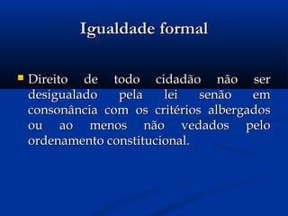 Igualdade formalIgualdade formal
 Direito de todo cidadão não serDireito de todo cidadão não ser
desigualado pela lei senão emdesigualado pela lei senão em
consonância com os critérios albergadosconsonância com os critérios albergados
ou ao menos não vedados peloou ao menos não vedados pelo
ordenamento constitucional.ordenamento constitucional.
 