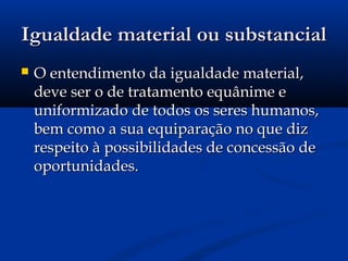 Igualdade material ou substancialIgualdade material ou substancial
 O entendimento da igualdade material,O entendimento da igualdade material,
deve ser o de tratamento equânime edeve ser o de tratamento equânime e
uniformizado de todos os seres humanos,uniformizado de todos os seres humanos,
bem como a sua equiparação no que dizbem como a sua equiparação no que diz
respeito à possibilidades de concessão derespeito à possibilidades de concessão de
oportunidades.oportunidades.
 