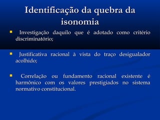 Identificação da quebra daIdentificação da quebra da
isonomiaisonomia
 Investigação daquilo que é adotado como critérioInvestigação daquilo que é adotado como critério
discriminatório; discriminatório; 
 Justificativa racional à vista do traço desigualadorJustificativa racional à vista do traço desigualador
acolhido;acolhido;
 Correlação ou fundamento racional existente éCorrelação ou fundamento racional existente é
harmônico com os valores prestigiados no sistemaharmônico com os valores prestigiados no sistema
normativo constitucional.normativo constitucional.
 